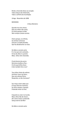 Rindo e chorando desce ao coração:
Toda a doçura da melancolia,
Todo o conforto da recordação.
Utinga - Novembro de 1898
BOHEMIAS
A Rosa Monteiro
Quando me vires chorar,
Que sou infeliz não creias;
Eu choro porque no Mar
Nem sempre cantam sereias.
Choro porque, no Infinito,
As estrelas luminosas
Choram o orvalho bendito,
Que faz desabrochar as rosas.
Do lábio o consolo santo
É o riso que vem cantando...
O riso do olhar é o pranto:
Meus olhos riem chorando.
O seio branco da aurora
Derrama orvalhos a flux...
O círio que brilha chora:
A dor também fere a luz?
Teus olhos cheios de ardores
Aninham rosas nas faces...
Que seria dessas flores,
Responde, se não chorasses?
Sou moça e bem sabes que
A moça não tem martírios;
Se chora sempre, é porque
Pretende imitar os lírios.
Enquanto eu viver no mundo,
Meus olhos hão de chorar...
Ah! como é doce o profundo
Soluço eterno do Mar!
Do lábio o consolo santo
 