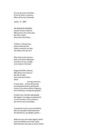É o riso que vem cantando...
O riso do olhar é o pranto:
Meus olhos riem chorando.
Jardim - 8 - 1897
NO ALBUM DE DOLORES
Escuta-me bem, Dolores,
Não queiras meu nome aqui:
Ele não é colibri
Para viver entre flores.
Tu’alma , irmã de Jesus,
Como consente ficar
Sobre a mesa de um altar
Um pobre círio sem luz?
Meu triste nome choroso
Quer uma outra habitação;
Guarda-o no teu coração,
Lírio celeste e formoso!
Rasga esta folha, Dolores,
Não deixes meu nome ai:
Ele não é colibri
Para viver entre flores.
Natal
às moças da Serra
É meia noite ... O sino alvissareiro,
Lá da igrejinha branca pendurado,
Como n’um sonho místico e fagueiro,
Vem relembrar o tempo do passado.
Ó velho sino, ó bronze abençoado,
Na alegria e na mágoa companheiro!
Tu me recordas o sorrir primeiro
De menino Jesus imaculado.
E enquanto escuto a tua voz dolente,
Meu ser que geme dolorosamente
Da desventura, aos gélidos açoites ...
Bebe em teus sons tanta alegria, tanta!
Sino que lembras uma noite santa,
Noite bendita mais que as outras noites!
 