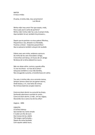 MATER
A meus irmãos
Ó santa, ó minha mãe, meu sol primeiro!
Luiz Murat
Minha mãe! meu amor! Por que voaste, rindo,
Para o país azul e santo da quimera?
Minha mãe! minha mãe! Se o céu é sempre lindo,
Aqui também há sol, também há primavera...
Depois que te partiste e os teus pobres filhinhos,
Pequeninos e sós, deixaste na orfandade,
Ficamos a chorar - implumes passarinhos! -
Que os pássaros também soluçam de saudade.
Pobres aves sem ninho, andamos a procura
Do ninho de teu seio imaculado e amigo,
Criancinhas sem berço, em busca de um abrigo
No berço de tu’alma alabastrina e pura.
Não nos deixe sofrer, outrora, quando aflita
Tu nos via chorar - os risos de tu’alma! -
Soluçavas também e a tua mão bendita,
Nos enxugando o pranto, o transformava em calma.
Teu seio, ó minha mãe, era a corrente mansa,
Sempre serena e doce em seu gemer eterno,
Onde boiava, a rir, noss’alma de criança
No mimoso batel do coração materno.
Como era bom dormir na curva de teu braço,
Sonhando adormecer ouvindo-te cantar...
Como era bom dormir, ó mãe , em teu regaço,
Dourando-nos o sono a luz de teu olhar!
Angicos - 1896
CARLOTA
A Carlota Valença
Quis bordar teu nome amado
E roubei uns fios de ouro
Das tranças de teu cabelo
Tão longas e perfumadas...
Depois do nome bordado
Com aquele cabelo louro,
 