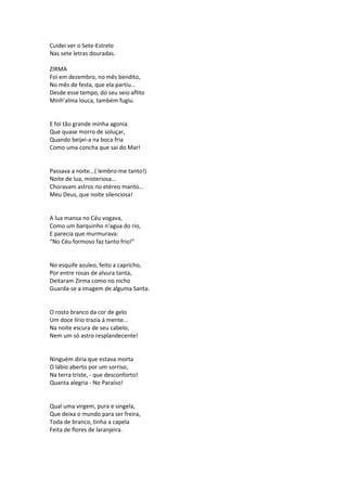 Cuidei ver o Sete-Estrelo
Nas sete letras douradas.
ZIRMA
Foi em dezembro, no mês bendito,
No mês de festa, que ela partiu...
Desde esse tempo, do seu seio aflito
Minh’alma louca, também fugiu.
E foi tão grande minha agonia
Que quase morro de soluçar,
Quando beijei-a na boca fria
Como uma concha que sai do Mar!
Passava a noite...( lembro-me tanto!)
Noite de lua, misteriosa...
Choravam astros no etéreo manto...
Meu Deus, que noite silenciosa!
A lua mansa no Céu vogava,
Como um barquinho n’agua do rio,
E parecia que murmurava:
“No Céu formoso faz tanto frio!”
No esquife azuleo, feito a capricho,
Por entre rosas de alvura tanta,
Deitaram Zirma como no nicho
Guarda-se a imagem de alguma Santa.
O rosto branco da cor de gelo
Um doce lírio trazia á mente...
Na noite escura de seu cabelo,
Nem um só astro resplandecente!
Ninguém diria que estava morta
O lábio aberto por um sorriso,
Na terra triste, - que desconforto!
Quanta alegria - No Paraíso!
Qual uma virgem, pura e singela,
Que deixa o mundo para ser freira,
Toda de branco, tinha a capela
Feita de flores de laranjeira.
 