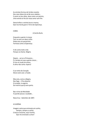 As estrelas formou de lúridos novelos
Dos raios ideais do sol de seus cabelos...
E assim no teu olhar, doce como um jasmim,
Uma estrela se fez do nosso amor sem fim.
Deixa brilhar a estrela loura e mansa,
Que nos há de guiar à Terra da Esperança.
CORES
A Cecília Burle.
Enquanto a gente é criança
Tem no seio um doce ninho
Onde vive um passarinho
Formoso como a Esperança.
E ele canta noite e dia
Porque se chama: Alegria.
Depois... vai-se a Primavera...
É o tempo em que a gente cresce...
O riso se muda em prece,
A alma não canta: espera!
E ao ninho do Coração
Desce outra ave: a Ilusão.
Mas esta, como a Alegria,
Nos foge... E fica deserto
O coração, na agonia
Do inverno que já vem perto.
Nas ruínas da Mocidade
É quando pousa a saudade...
Nova Cruz - Setembro de 1897.
A EUGÊNIA
Imagem santa que entrevejo em sonho,
Sempre, sempre a cantar,
Criatura inocente, anjo risonho,
Que me ensinaste a amar!
 