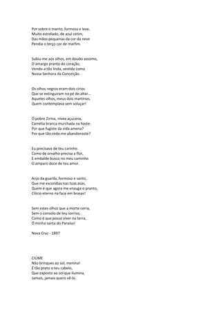 Por sobre o manto, formosa e leve,
Muito estrelado, de azul cetim,
Das mãos pequenas da cor da neve
Pendia o terço cor de marfim.
Subiu-me aos olhos, em doudo assomo,
O amargo pranto do coração,
Vendo-a tão linda, vestida como
Nossa Senhora da Conceição.
Os olhos negros eram dois círios
Que se extinguiram no pé do altar...
Aqueles olhos, meus dois martírios,
Quem contemplava sem soluçar!
Ó pobre Zirma, nívea açucena,
Camélia branca murchada na haste:
Por que fugiste da vida amena?
Por que tão cedo me abandonaste?
Eu precisava de teu carinho
Como de orvalho precisa a flor,
E embalde busco no meu caminho
O amparo doce de teu amor.
Anjo da guarda, formoso e santo,
Que me escondias nas tuas asas,
Quem é que agora me enxuga o pranto,
Cilício eterno na face em brasas!
Sem estes olhos que a morte cerra,
Sem o consolo de teu sorriso,
Como é que posso viver na terra,
Ó minha santa do Paraíso!
Nova Cruz - 1897
CIÚME
Não brinques ao sol, menina!
É tão preto o teu cabelo,
Que exposto ao sol que ilumina,
Jamais, jamais quero vê-lo.
 