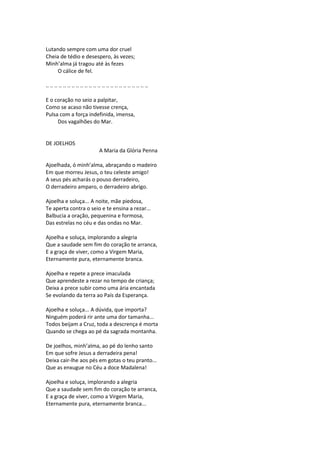 Lutando sempre com uma dor cruel
Cheia de tédio e desespero, às vezes;
Minh’alma já tragou até às fezes
O cálice de fel.
.. .. .. .. .. .. .. .. .. .. .. .. .. .. .. .. .. .. .. .. .. .. .. ..
E o coração no seio a palpitar,
Como se acaso não tivesse crença,
Pulsa com a força indefinida, imensa,
Dos vagalhões do Mar.
DE JOELHOS
A Maria da Glória Penna
Ajoelhada, ó minh’alma, abraçando o madeiro
Em que morreu Jesus, o teu celeste amigo!
A seus pés acharás o pouso derradeiro,
O derradeiro amparo, o derradeiro abrigo.
Ajoelha e soluça... A noite, mãe piedosa,
Te aperta contra o seio e te ensina a rezar...
Balbucia a oração, pequenina e formosa,
Das estrelas no céu e das ondas no Mar.
Ajoelha e soluça, implorando a alegria
Que a saudade sem fim do coração te arranca,
E a graça de viver, como a Virgem Maria,
Eternamente pura, eternamente branca.
Ajoelha e repete a prece imaculada
Que aprendeste a rezar no tempo de criança;
Deixa a prece subir como uma ária encantada
Se evolando da terra ao País da Esperança.
Ajoelha e soluça... A dúvida, que importa?
Ninguém poderá rir ante uma dor tamanha...
Todos beijam a Cruz, toda a descrença é morta
Quando se chega ao pé da sagrada montanha.
De joelhos, minh’alma, ao pé do lenho santo
Em que sofre Jesus a derradeira pena!
Deixa cair-lhe aos pés em gotas o teu pranto...
Que as enxugue no Céu a doce Madalena!
Ajoelha e soluça, implorando a alegria
Que a saudade sem fim do coração te arranca,
E a graça de viver, como a Virgem Maria,
Eternamente pura, eternamente branca...
 