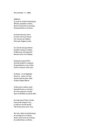 Serra da Raiz - 2 - 1898.
SIMPLES
Eu amo as minhas lembranças,
Minhas saudades e dores,
Assim como amo as crianças,
Os passarinhos e as flores.
A criancinha que chora
É como o lírio ao nascer:
Um raio de sol implora
Para que chegue a viver.
E o raio de sol que damos
À pobre criança é o beijo...
O lábio que nós beijamos
Ressoa como um harpejo.
O pequeno passarinho
Esmola também o amparo:
Ai! guardemos o seu ninho
Como o tesouro mais caro.
As flores - no vil degredo
Da terra - vivem um dia!
Vamos levá-las bem cedo
À doce Virgem Maria.
Terão assim melhor sorte
Quando forem a murchar...
As rosas querem a morte
Que as desfolha ao pé do altar.
Ai! tudo que é fraco e triste
Precisa de amparo e luz...
E nada no mundo existe
Tão triste como uma Cruz.
Por isso, adoro as lembranças,
As amarguras e as dores,
Assim como amo as crianças,
As andorinhas e as flores.
 