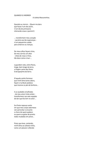QUANDO EU MORRER
A Julieta Mascarenhas.
Quando eu morrer... (Quem me dera
que fosse n’um dia assim,
n’um dia de primavera
cheirando cravo e jasmim!)
... transformem meu coração
- sacrário azul de esperanças -
n’um pequenino caixão
para enterrar as crianças.
De meus olhos façam círios,
de meu sorriso um altar
- cheio de rosas e lírios,
tão doce como o luar -,
e guardem nele, entre flores,
longe, bem longe da terra,
a Virgem santa das Dores
lá da Igrejinha da Serra.
D’aquele sonho formoso
que minh’alma tanto adora,
façam o turíbulo piedoso
que incense os pés da Senhora...
E as saudades orvalhadas
- de meu amor triste enleio -
transformem nas sete espadas
de dor que Ela tem no seio!...
Se d’este repouso santo
em que meu corpo adormece
vier perturbar o encanto
o choro de quem padece:
eu quero as gotas de pranto
todas mudadas em prece...
Prece que leve, cantando,
minh’alma ao celeste ninho,
como um pássaro ruflando
 