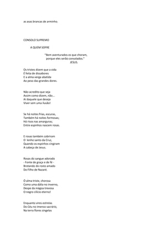 as asas brancas de arminho.
CONSOLO SUPREMO
A QUEM SOFRE
“Bem aventurados os que choram,
porque eles serão consolados.”
JESUS.
Os tristes dizem que a vida
É feita de dissabores
E a alma verga abatida
Ao peso das grandes dores.
Não acredito que seja
Assim como dizem, não...
Ai daquele que deseja
Viver sem uma ilusão!
Se há noites frias, escuras,
Também há noites formosas;
Há risos nas amarguras;
Entre espinhos nascem rosas.
E rosas também cobriram
O lenho santo da Cruz,
Quando os espinhos cingiram
A cabeça de Jesus.
Rosas do sangue adorado
- Fonte de graça e de fé -
Brotando do rosto amado
Do Filho de Nazaré.
Ó alma triste, chorosa
Como uma dália no inverno,
Despe da mágoa trevosa
O negro cilício eterno!
Enquanto vires estrelas
Do Céu no imenso sacrário,
Na terra flores singelas
 