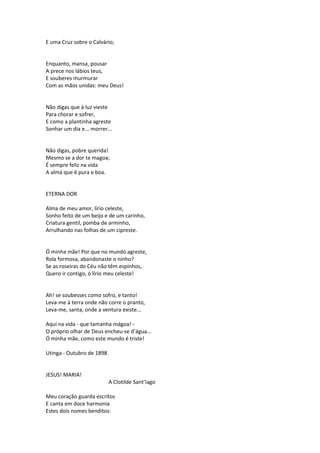 E uma Cruz sobre o Calvário;
Enquanto, mansa, pousar
A prece nos lábios teus,
E souberes murmurar
Com as mãos unidas: meu Deus!
Não digas que à luz vieste
Para chorar e sofrer,
E como a plantinha agreste
Sonhar um dia e... morrer...
Não digas, pobre querida!
Mesmo se a dor te magoa;
É sempre feliz na vida
A alma que é pura e boa.
ETERNA DOR
Alma de meu amor, lírio celeste,
Sonho feito de um beijo e de um carinho,
Criatura gentil, pomba de arminho,
Arrulhando nas folhas de um cipreste.
Ó minha mãe! Por que no mundo agreste,
Rola formosa, abandonaste o ninho?
Se as roseiras do Céu não têm espinhos,
Quero ir contigo, ó lírio meu celeste!
Ah! se soubesses como sofro, e tanto!
Leva-me à terra onde não corre o pranto,
Leva-me, santa, onde a ventura existe...
Aqui na vida - que tamanha mágoa! -
O próprio olhar de Deus encheu-se d’água...
Ó minha mãe, como este mundo é triste!
Utinga - Outubro de 1898
JESUS! MARIA!
A Clotilde Sant’Iago
Meu coração guarda escritos
E canta em doce harmonia
Estes dois nomes benditos:
 