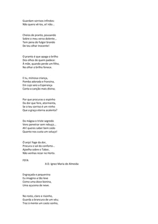 Guardam sorrisos infindos:
Não quero vê-los, ai! não...
Cheios de pranto, pousando
Sobre o meu verso dolente...
Tem pena do fulgor brando
De teu olhar Inocente!
O pranto é que apaga o brilho
Dos olhos de quem padece:
À mãe, quando perde um filho,
No olhar o brilho fenece.
E tu, mimosa criança,
Pomba adorada e franzina,
Em cujo seio a Esperança
Canta a canção mais divina;
Por que procuras o espinho
Da dor que fere, atormenta,
Se o teu sorriso é um ninho
Que a graça eterna acalenta?
Da mágoa o triste segredo
Vens penetrar sem rebuço...
Ah! queres saber bem cedo
Quanto nos custa um soluço!
Ó anjo! foge da dor,
Procura o sol do conforto...
Ajoelha sobre o Tabor,
Não venhas rezar no Horto.
FEFA
A D. Ignez Maria de Almeida
Engraçada e pequenina
Eu imagino-a tão leve
Como uma doce bonina,
Uma açucena de neve.
No rosto, claro e risonho,
Guarda a brancura de um véu;
Traz à mente um casto sonho,
 