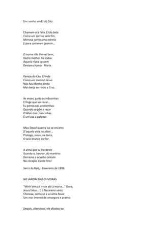 Um sonho vindo do Céu.
Chamam-n’a Fefa. É tão bela
Como um sorriso sem fim,
Mimosa como uma estrela
E pura como um jasmim...
O nome não lhe vai bem,
Outro melhor lhe cabia:
Àquela nívea cessem
Deviam chamar Maria.
Parece do Céu. É linda
Como um menino Jesus:
Não fala direito ainda
Mas beija sorrindo a Cruz.
Às vezes, junta as mãozinhas
E finge que vai rezar...
Eu penso nas andorinhas:
Quando se põe a rezar
O lábio das criancinhas
É um’asa a palpitar.
Meu Deus! quanta luz se encerra
D’aquela vida no albor...
Protege, Jesus, na terra,
O seio branco da flor.
A alma que tu lhe deste
Guarda-a, Senhor, do martírio:
Derrama o orvalho celeste
No coração d’este lírio!
Serra da Raiz, - Fevereiro de 1898.
NO JARDIM DAS OLIVEIRAS
“Minh’alma é triste até à morte...” Doce,
Jesus falou... E o Nazareno santo
Chorava, como se a su’alma fosse
Um mar imenso de amargura e pranto.
Depois, silencioso, ele afastou-se
 