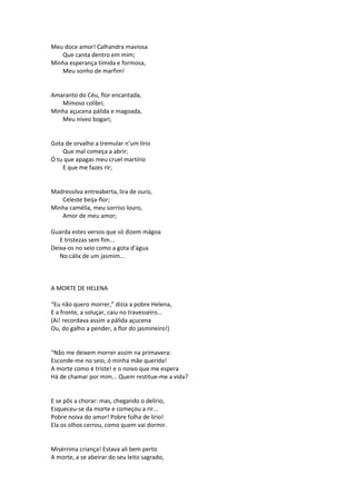 Meu doce amor! Calhandra maviosa
Que canta dentro em mim;
Minha esperança tímida e formosa,
Meu sonho de marfim!
Amaranto do Céu, flor encantada,
Mimoso colibri;
Minha açucena pálida e magoada,
Meu níveo bogari;
Gota de orvalho a tremular n’um lírio
Que mal começa a abrir;
Ó tu que apagas meu cruel martírio
E que me fazes rir;
Madressilva entreaberta, lira de ouro,
Celeste beija-flor;
Minha camélia, meu sorriso louro,
Amor de meu amor;
Guarda estes versos que só dizem mágoa
E tristezas sem fim...
Deixa-os no seio como a gota d’água
No cálix de um jasmim...
A MORTE DE HELENA
“Eu não quero morrer,” dizia a pobre Helena,
E a fronte, a soluçar, caiu no travesseiro...
(Ai! recordava assim a pálida açucena
Ou, do galho a pender, a flor do jasmineiro!)
“Não me deixem morrer assim na primavera:
Esconde-me no seio, ó minha mãe querida!
A morte como é triste! e o noivo que me espera
Há de chamar por mim... Quem restitue-me a vida?
E se pôs a chorar: mas, chegando o delírio,
Esqueceu-se da morte e começou a rir...
Pobre noiva do amor! Pobre folha de lírio!
Ela os olhos cerrou, como quem vai dormir.
Misérrima criança! Estava ali bem perto
A morte, a se abeirar do seu leito sagrado,
 