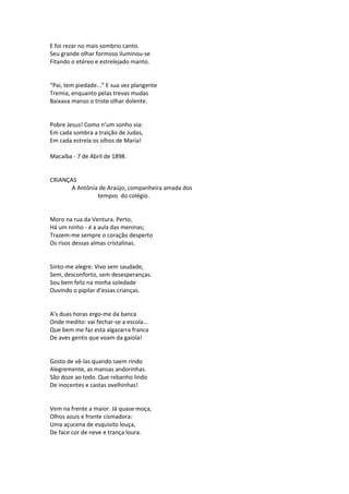 E foi rezar no mais sombrio canto.
Seu grande olhar formoso iluminou-se
Fitando o etéreo e estrelejado manto.
“Pai, tem piedade...” E sua vez plangente
Tremia, enquanto pelas trevas mudas
Baixava manso o triste olhar dolente.
Pobre Jesus! Como n’um sonho via:
Em cada sombra a traição de Judas,
Em cada estrela os olhos de Maria!
Macaíba - 7 de Abril de 1898.
CRIANÇAS
A Antônia de Araújo, companheira amada dos
tempos do colégio.
Moro na rua da Ventura. Perto,
Há um ninho - é a aula das meninas;
Trazem-me sempre o coração desperto
Os risos dessas almas cristalinas.
Sinto-me alegre. Vivo sem saudade,
Sem, desconforto, sem desesperanças.
Sou bem feliz na minha soledade
Ouvindo o pipilar d’essas crianças.
A’s duas horas ergo-me da banca
Onde medito: vai fechar-se a escola...
Que bem me faz esta algazarra franca
De aves gentis que voam da gaiola!
Gosto de vê-las quando saem rindo
Alegremente, as mansas andorinhas.
São doze ao todo. Que rebanho lindo
De inocentes e castas ovelhinhas!
Vem na frente a maior. Já quase moça,
Olhos azuis e fronte cismadora:
Uma açucena de esquisito louça,
De face cor de neve e trança loura.
 