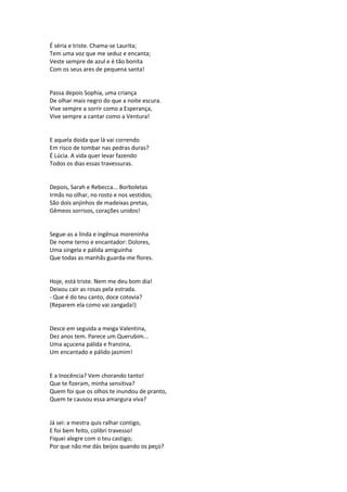 É séria e triste. Chama-se Laurita;
Tem uma voz que me seduz e encanta;
Veste sempre de azul e é tão bonita
Com os seus ares de pequena santa!
Passa depois Sophia, uma criança
De olhar mais negro do que a noite escura.
Vive sempre a sorrir como a Esperança,
Vive sempre a cantar como a Ventura!
E aquela doida que lá vai correndo
Em risco de tombar nas pedras duras?
É Lúcia. A vida quer levar fazendo
Todos os dias essas travessuras.
Depois, Sarah e Rebecca... Borboletas
Irmãs no olhar, no rosto e nos vestidos;
São dois anjinhos de madeixas pretas,
Gêmeos sorrisos, corações unidos!
Segue-as a linda e ingênua moreninha
De nome terno e encantador: Dolores,
Uma singela e pálida amiguinha
Que todas as manhãs guarda-me flores.
Hoje, está triste. Nem me deu bom dia!
Deixou cair as rosas pela estrada.
- Que é do teu canto, doce cotovia?
(Reparem ela como vai zangada!)
Desce em seguida a meiga Valentina,
Dez anos tem. Parece um Querubim...
Uma açucena pálida e franzina,
Um encantado e pálido jasmim!
E a Inocência? Vem chorando tanto!
Que te fizeram, minha sensitiva?
Quem foi que os olhos te inundou de pranto,
Quem te causou essa amargura viva?
Já sei: a mestra quis ralhar contigo,
E foi bem feito, colibri travesso!
Fiquei alegre com o teu castigo;
Por que não me dás beijos quando os peço?
 