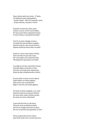 Ouço chamar pelo meu nome... É Santa,
Um diabrete muito engraçadinho...
- Soube a lição? - Não me responde, canta...
- Graça inocente, voa para o ninho!
Puxando a trança de Lucília, passa
Celeste, a loura; correm como doidas...
Por que é que tarda a pequenina Garça,
A mais mimosa e mais gentil de todas!
Ei-la! É um anjo a divagar na terra,
Um beija-flor que prendem na gaiola...
Quanta candura o seu sorriso encerra,
Quanta inocência d’esse olhar se evola!
Como eu a amo e que tristeza infinda,
Sinto nos dias em que não a vejo...
Ah! como adoro essa mãozinha linda,
Tão pequenina que parece um beijo!
E eu digo ao ver das criancinhas mansas
O bando alegre e luminoso e forte:
Vós sois no mundo claras esperanças,
Rosas da vida, embalsamando a morte!
O vosso olhar é como um livro aberto
Onde soletro as minhas alegrias...
Oásis santo num cruel deserto,
Negro e sem fim, de fundas agonias.
Em breve as férias chegarão, e eu triste
Quantas semanas vou passar distante
De vosso olhar onde a Candura existe,
De vosso riso claro e hilariante!
E para não ficar tão só, tão louca,
Presa da cisma ao doloroso enleio,
Dai-me as cantigas que levais na boca,
Dai-me as quimeras que guardais no seio!
Pois já suspiro pela aurora mansa
Que há de trazer com o sol do novo ano,
 