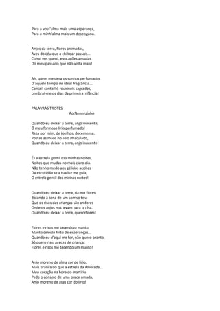 Para a voss’alma mais uma esperança,
Para a minh’alma mais um desengano.
Anjos da terra, flores animadas,
Aves do céu que a chilrear passais...
Como vos quero, evocações amadas
Do meu passado que não volta mais!
Ah, quem me dera os sonhos perfumados
D’aquele tempo de ideal fragrância...
Cantai! cantai! ó rouxinóis sagrados,
Lembrai-me os dias da primeira infância!
PALAVRAS TRISTES
Ao Nenenzinho
Quando eu deixar a terra, anjo inocente,
Ó meu formoso lírio perfumado!
Reza por mim, de joelhos, docemente,
Postas as mãos no seio imaculado,
Quando eu deixar a terra, anjo inocente!
És a estrela gentil das minhas noites,
Noites que mudas no mais claro dia.
Não tenho medo aos gélidos açoites
Da escuridão se a tua luz me guia,
Ó estrela gentil das minhas noites!
Quando eu deixar a terra, dá-me flores
Boiando à tona de um sorriso teu;
Que os risos das crianças são andores
Onde os anjos nos levam para o céu...
Quando eu deixar a terra, quero flores!
Flores e risos me tecendo o manto,
Manto celeste feito de esperanças...
Quando eu d’aqui me for, não quero pranto,
Só quero riso, preces de criança:
Flores e risos me tecendo um manto!
Anjo moreno de alma cor de lírio,
Mais branca do que a estrela da Alvorada...
Meu coração na hora do martírio
Pede o consolo de uma prece amada,
Anjo moreno de asas cor do lírio!
 