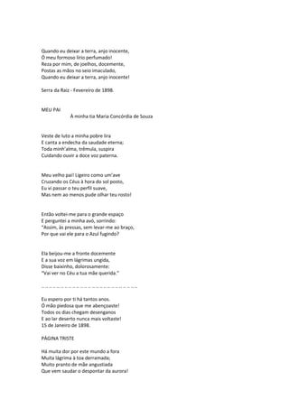 Quando eu deixar a terra, anjo inocente,
Ó meu formoso lírio perfumado!
Reza por mim, de joelhos, docemente,
Postas as mãos no seio imaculado,
Quando eu deixar a terra, anjo inocente!
Serra da Raiz - Fevereiro de 1898.
MEU PAI
À minha tia Maria Concórdia de Souza
Veste de luto a minha pobre lira
E canta a endecha da saudade eterna;
Toda minh’alma, trêmula, suspira
Cuidando ouvir a doce voz paterna.
Meu velho pai! Ligeiro como um’ave
Cruzando os Céus à hora do sol posto,
Eu vi passar o teu perfil suave,
Mas nem ao menos pude olhar teu rosto!
Então voltei-me para o grande espaço
E perguntei a minha avó, sorrindo:
“Assim, às pressas, sem levar-me ao braço,
Por que vai ele para o Azul fugindo?
Ela beijou-me a fronte docemente
E a sua voz em lágrimas ungida,
Disse baixinho, dolorosamente:
“Vai ver no Céu a tua mãe querida.”
.. .. .. .. .. .. .. .. .. .. .. .. .. .. .. .. .. .. .. .. .. .. .. .. ..
Eu espero por ti há tantos anos.
Ó mão piedosa que me abençoaste!
Todos os dias chegam desenganos
E ao lar deserto nunca mais voltaste!
15 de Janeiro de 1898.
PÁGINA TRISTE
Há muita dor por este mundo a fora
Muita lágrima à toa derramada;
Muito pranto de mãe angustiada
Que vem saudar o despontar da aurora!
 