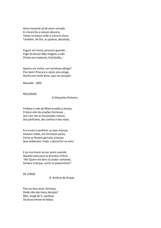 Alma inocente só de amor cercada
A criancinha a soluçar descora,
Talvez no berço onde o menino chora
Também, oh Dor, tu queiras, desolada,
Erguer um trono, procurar guarida...
Foge do berço! Não magoes a vida
D’esta ave implume, lirial botão...
Queres um ninho, um carinhoso abrigo?
Pois bem! Procura-o neste seio amigo,
Dentro em minh’alma, aqui no coração!
Macaíba - 1895
RECUERDO
A Chiquinha Pinheiro.
Findava o mês de Maio envolto e preces,
O doce mês da orações formosas...
Iam com ele as encantadas messes
Dos perfumes, dos sonhos e das rosas.
Era muito à tardinha; as aves mansas
Voavam todas, em formosos pares,
Como se fossem garrulas crianças
Que andassem, rindo, a percorrer os ares!
E eu murmurei ao ver assim voando
Aquelas aves para os brandos ninhos:
“Ah! Quem me dera só andar cantando,
Sempre crianças, como os passarinhos!”
DE LONGE
A. Antônia de Araújo
Para os teus anos, formosa,
Onde não vão meus desejos?
Mas, longe de ti, saudosa,
Só posso enviar-te beijos.
 