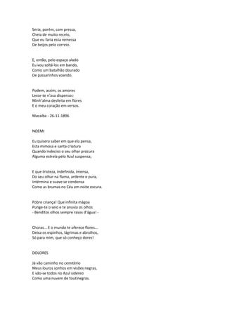 Seria, porém, com pressa,
Cheia de muito receio,
Que eu faria esta remessa
De beijos pelo correio.
E, então, pelo espaço alado
Eu vou soltá-los em bando,
Como um batalhão dourado
De passarinhos voando.
Podem, assim, os amores
Levar-te n’asa dispersos:
Minh’alma desfeita em flores
E o meu coração em versos.
Macaíba - 26-11-1896
NOEMI
Eu quisera saber em que ela pensa,
Esta mimosa e santa criatura
Quando indeciso o seu olhar procura
Alguma estrela pelo Azul suspensa;
E que tristeza, indefinida, imensa,
Do seu olhar na flama, ardente e pura,
Intérmina e suave se condensa
Como as brumas no Céu em noite escura.
Pobre criança! Que infinita mágoa
Punge-te o seio e te anuvia os olhos
- Benditos olhos sempre rasos d’água! -
Choras... E o mundo te oferece flores...
Deixa os espinhos, lágrimas e abrolhos,
Só para mim, que só conheço dores!
DOLORES
Já vão caminho no cemitério
Meus louros sonhos em visões negras,
E vão-se todos no Azul sidéreo
Como uma nuvem de toutinegras.
 