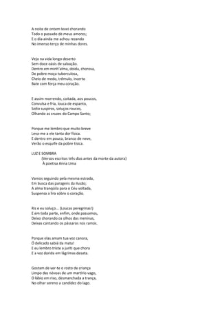 A noite de ontem levei chorando
Todo o passado de meus amores;
E o dia ainda me achou rezando
No imenso terço de minhas dores.
Vejo na vida longo deserto
Sem doce oásis de salvação.
Dentro em minh’alma, doida, chorosa,
De pobre moça tuberculosa,
Cheio de medo, trêmulo, incerto
Bate com força meu coração.
E assim morrendo, coitada, aos poucos,
Convulsa e fria, louca de espanto,
Solto suspiros, soluços roucos,
Olhando as cruzes do Campo Santo;
Porque me lembro que muito breve
Leva-me a ele tanta dor física.
E dentro em pouco, branco de neve,
Verão o esquife da pobre tísica.
LUZ E SOMBRA
(Versos escritos três dias antes da morte da autora)
À poetisa Anna Lima
Vamos seguindo pela mesma estrada,
Em busca das paragens da ilusão;
A alma tranqüila para o Céu voltada,
Suspensa a lira sobre o coração.
Ris e eu soluço... (Loucas peregrinas!)
E em toda parte, enfim, onde passamos,
Deixo chorando os olhos das meninas,
Deixas cantando os pássaros nos ramos.
Porque elas amam tua voz canora,
Ó delicado sabiá da mata!
E eu lembro triste a juriti que chora
E a voz dorida em lágrimas desata.
Gostam de ver-te o rosto de criança
Limpo das névoas de um martírio vago,
O lábio em riso, desmanchada a trança,
No olhar sereno a candidez do lago.
 