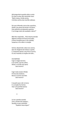 Até perguntam quando sobre a areia
Em que tu pisas vão nascendo rosas:
“Bela criança, tímida sereia,
Irmã dos sonhos das manhãs radiosas.
Por que trilhando a terra dos caminhos,
Onde o teu passo faz brotar mil flores,
Esta velhinha vai deixando espinhos
E um longo rastro de saudade e dores?”
Não lhes respondas... Pela mesma estrada
Sigamos sempre em busca da Ilusão;
A alma tranqüila para o céu voltada,
Suspensa a lira sobre o coração.
Vamos; desprende a doce voz canora,
Que ela afugenta da tristeza o açoite;
E, enquanto elevas o teu hino à aurora,
Eu vou rezando as orações da noite...
FIO PARTIDO
Fugir à mágoa terrena
E ao sonho, que faz sofrer,
Deixar o mundo sem pena
Será morrer?
Fugir neste anseio infindo
À treva do anoitecer,
Buscar a aurora sorrindo
Será morrer?
E ao grito que a dor arranca
E o coração faz tremer,
Voar uma pomba branca
Será morrer?
II
Lá vai a pomba voando
Livre, através dos espaços...
Sacode as asas cantando:
“Quebrei meus laços!”
 