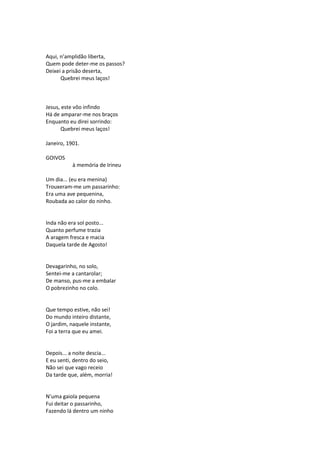 Aqui, n’amplidão liberta,
Quem pode deter-me os passos?
Deixei a prisão deserta,
Quebrei meus laços!
Jesus, este vôo infindo
Há de amparar-me nos braços
Enquanto eu direi sorrindo:
Quebrei meus laços!
Janeiro, 1901.
GOIVOS
à memória de Irineu
Um dia... (eu era menina)
Trouxeram-me um passarinho:
Era uma ave pequenina,
Roubada ao calor do ninho.
Inda não era sol posto...
Quanto perfume trazia
A aragem fresca e macia
Daquela tarde de Agosto!
Devagarinho, no solo,
Sentei-me a cantarolar;
De manso, pus-me a embalar
O pobrezinho no colo.
Que tempo estive, não sei!
Do mundo inteiro distante,
O jardim, naquele instante,
Foi a terra que eu amei.
Depois... a noite descia...
E eu senti, dentro do seio,
Não sei que vago receio
Da tarde que, além, morria!
N’uma gaiola pequena
Fui deitar o passarinho,
Fazendo lá dentro um ninho
 