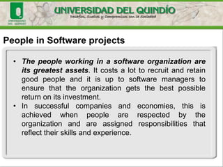 People in Software projects
• The people working in a software organization are
its greatest assets. It costs a lot to recruit and retain
good people and it is up to software managers to
ensure that the organization gets the best possible
return on its investment.
• In successful companies and economies, this is
achieved when people are respected by the
organization and are assigned responsibilities that
reflect their skills and experience.
 