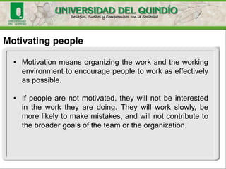 Motivating people
• Motivation means organizing the work and the working
environment to encourage people to work as effectively
as possible.
• If people are not motivated, they will not be interested
in the work they are doing. They will work slowly, be
more likely to make mistakes, and will not contribute to
the broader goals of the team or the organization.
 