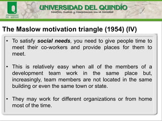 The Maslow motivation triangle (1954) (IV)
• To satisfy social needs, you need to give people time to
meet their co-workers and provide places for them to
meet.
• This is relatively easy when all of the members of a
development team work in the same place but,
increasingly, team members are not located in the same
building or even the same town or state.
• They may work for different organizations or from home
most of the time.
 