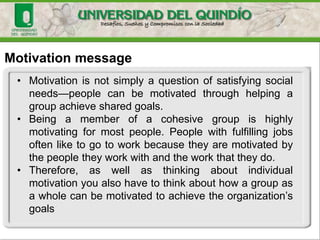Motivation message
• Motivation is not simply a question of satisfying social
needs—people can be motivated through helping a
group achieve shared goals.
• Being a member of a cohesive group is highly
motivating for most people. People with fulfilling jobs
often like to go to work because they are motivated by
the people they work with and the work that they do.
• Therefore, as well as thinking about individual
motivation you also have to think about how a group as
a whole can be motivated to achieve the organization’s
goals
 
