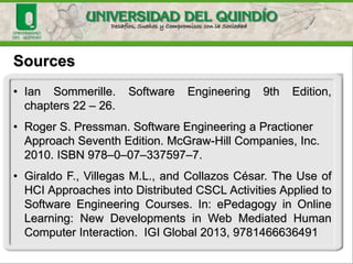 • Ian Sommerille. Software Engineering 9th Edition,
chapters 22 – 26.
• Roger S. Pressman. Software Engineering a Practioner
Approach Seventh Edition. McGraw-Hill Companies, Inc.
2010. ISBN 978–0–07–337597–7.
• Giraldo F., Villegas M.L., and Collazos César. The Use of
HCI Approaches into Distributed CSCL Activities Applied to
Software Engineering Courses. In: ePedagogy in Online
Learning: New Developments in Web Mediated Human
Computer Interaction. IGI Global 2013, 9781466636491
Sources
 