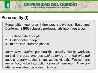 Personality (I)
Personality type also influences motivation. Bass and
Dunteman (1963) classify professionals into three types:
1. Task-oriented people,
2. Self-oriented people,
3. Interaction-oriented people,
Interaction-oriented personalities usually like to work as
part of a group, whereas task-oriented and self-oriented
people usually prefer to act as individuals. Women are
more likely to be interaction-oriented than men. They are
often more effective communicators
 