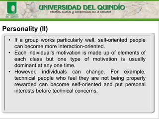 Personality (II)
• If a group works particularly well, self-oriented people
can become more interaction-oriented.
• Each individual’s motivation is made up of elements of
each class but one type of motivation is usually
dominant at any one time.
• However, individuals can change. For example,
technical people who feel they are not being properly
rewarded can become self-oriented and put personal
interests before technical concerns.
 