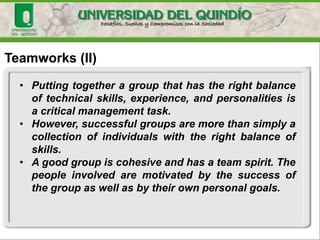 Teamworks (II)
• Putting together a group that has the right balance
of technical skills, experience, and personalities is
a critical management task.
• However, successful groups are more than simply a
collection of individuals with the right balance of
skills.
• A good group is cohesive and has a team spirit. The
people involved are motivated by the success of
the group as well as by their own personal goals.
 