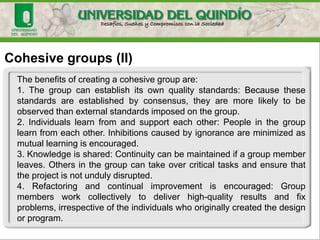 Cohesive groups (II)
The benefits of creating a cohesive group are:
1. The group can establish its own quality standards: Because these
standards are established by consensus, they are more likely to be
observed than external standards imposed on the group.
2. Individuals learn from and support each other: People in the group
learn from each other. Inhibitions caused by ignorance are minimized as
mutual learning is encouraged.
3. Knowledge is shared: Continuity can be maintained if a group member
leaves. Others in the group can take over critical tasks and ensure that
the project is not unduly disrupted.
4. Refactoring and continual improvement is encouraged: Group
members work collectively to deliver high-quality results and fix
problems, irrespective of the individuals who originally created the design
or program.
 