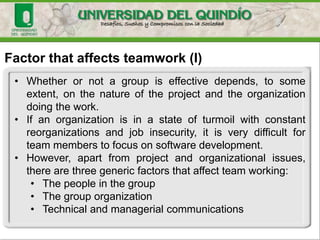 Factor that affects teamwork (I)
• Whether or not a group is effective depends, to some
extent, on the nature of the project and the organization
doing the work.
• If an organization is in a state of turmoil with constant
reorganizations and job insecurity, it is very difficult for
team members to focus on software development.
• However, apart from project and organizational issues,
there are three generic factors that affect team working:
• The people in the group
• The group organization
• Technical and managerial communications
 