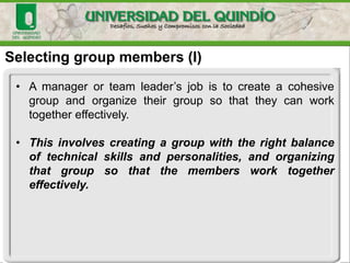 Selecting group members (I)
• A manager or team leader’s job is to create a cohesive
group and organize their group so that they can work
together effectively.
• This involves creating a group with the right balance
of technical skills and personalities, and organizing
that group so that the members work together
effectively.
 