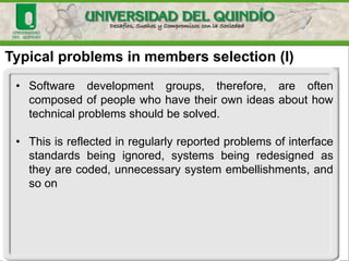 Typical problems in members selection (I)
• Software development groups, therefore, are often
composed of people who have their own ideas about how
technical problems should be solved.
• This is reflected in regularly reported problems of interface
standards being ignored, systems being redesigned as
they are coded, unnecessary system embellishments, and
so on
 
