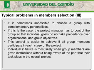 Typical problems in members selection (III)
• It is sometimes impossible to choose a group with
complementary personalities.
• If this is the case, the project manager has to control the
group so that individual goals do not take precedence over
organizational and group objectives.
• This control is easier to achieve if all group members
participate in each stage of the project.
• Individual initiative is most likely when group members are
given instructions without being aware of the part that their
task plays in the overall project.
 