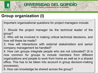 Group organization (I)
Important organizational questions for project managers include:
1. Should the project manager be the technical leader of the
group?
2. Who will be involved in making critical technical decisions, and
how will these be made?
3. How will interactions with external stakeholders and senior
company management be handled?
4. How can groups integrate people who are not colocated? (It is
now common for groups to include members from different
organizations and people to work from home as well as in a shared
office. This has to be taken into account in group decision-making
processes).
5. How can knowledge be shared across the group?
 