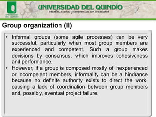 Group organization (II)
• Informal groups (some agile processes) can be very
successful, particularly when most group members are
experienced and competent. Such a group makes
decisions by consensus, which improves cohesiveness
and performance.
• However, if a group is composed mostly of inexperienced
or incompetent members, informality can be a hindrance
because no definite authority exists to direct the work,
causing a lack of coordination between group members
and, possibly, eventual project failure.
 