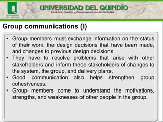 Group communications (I)
• Group members must exchange information on the status
of their work, the design decisions that have been made,
and changes to previous design decisions.
• They have to resolve problems that arise with other
stakeholders and inform these stakeholders of changes to
the system, the group, and delivery plans.
• Good communication also helps strengthen group
cohesiveness.
• Group members come to understand the motivations,
strengths, and weaknesses of other people in the group.
 