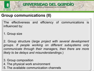 Group communications (II)
The effectiveness and efficiency of communications is
influenced by:
1. Group size
2. Group structure (large project with several development
groups. If people working on different subsystems only
communicate through their managers, then there are more
likely to be delays and misunderstandings.)
3. Group composition
4. The physical work environment
5. The available communication channels
 
