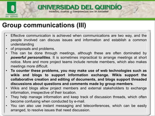 Group communications (III)
• Effective communication is achieved when communications are two way, and the
people involved can discuss issues and information and establish a common
understanding
• of proposals and problems.
• This can be done through meetings, although these are often dominated by
powerful personalities. It is sometimes impractical to arrange meetings at short
notice. More and more project teams include remote members, which also makes
meetings more difficult.
• To counter these problems, you may make use of web technologies such as
wikis and blogs to support information exchange. Wikis support the
collaborative creation and editing of documents, and blogs support threaded
discussions about questions and comments made by group members.
• Wikis and blogs allow project members and external stakeholders to exchange
information, irrespective of their location.
• They help manage information and keep track of discussion threads, which often
become confusing when conducted by e-mail.
• You can also use instant messaging and teleconferences, which can be easily
arranged, to resolve issues that need discussion.
 