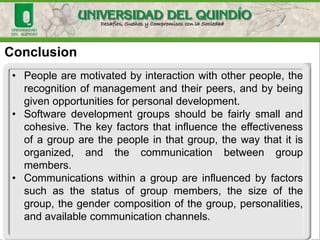 Conclusion
• People are motivated by interaction with other people, the
recognition of management and their peers, and by being
given opportunities for personal development.
• Software development groups should be fairly small and
cohesive. The key factors that influence the effectiveness
of a group are the people in that group, the way that it is
organized, and the communication between group
members.
• Communications within a group are influenced by factors
such as the status of group members, the size of the
group, the gender composition of the group, personalities,
and available communication channels.
 