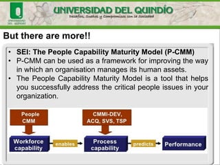 But there are more!!
• SEI: The People Capability Maturity Model (P-CMM)
• P-CMM can be used as a framework for improving the way
in which an organisation manages its human assets.
• The People Capability Maturity Model is a tool that helps
you successfully address the critical people issues in your
organization.
 