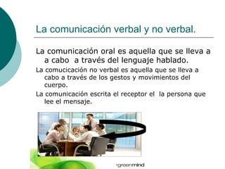 La comunicación verbal y no verbal.

La comunicación oral es aquella que se lleva a
  a cabo a través del lenguaje hablado.
La comucicación no verbal es aquella que se lleva a
   cabo a través de los gestos y movimientos del
   cuerpo.
La comunicación escrita el receptor el la persona que
   lee el mensaje.
 