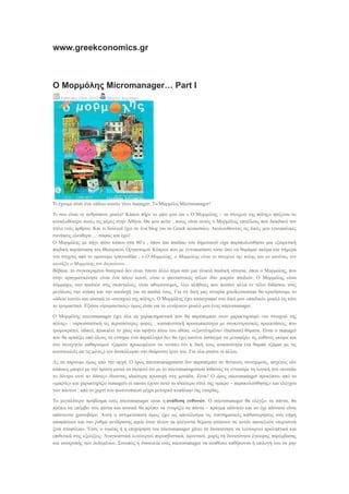 www.greekconomics.gr



Ο Μορμόλης Micromanager… Part I
   February 23rd, 2012   Μυρτώ Χαμπάκη




Τι έχουμε όταν ένα «άδειο κουτί» γίνει manager; Το Μορμόλη Micromanager!

Tι σου είναι το ανθρώπινο μυαλό! Κάπου πήρε το μάτι μου ότι « Ο Μορμόλης – το στοιχειό της πόλης» παίζεται σε
κουκλοθέατρο αυτές τις μέρες στην Αθήνα. Θα μου πείτε , ποιος είναι αυτός ο Μορμόλης επιτέλους που διεκδικεί τον
τίτλο ενός άρθρου; Και τι δουλειά έχει σε ένα blog για τα Greek economics; Ακολουθώντας τις δικές μου εγκεφαλικές
συνάψεις ελεύθερα … σαφώς και έχει!
Ο Μορμόλης με πήγε πίσω κάπου στα 80’s , όπου πια παιδάκι του δημοτικού είχα παρακολουθήσει μια εξαιρετική
παιδική παράσταση του Θεατρικού Οργανισμού Κύπρου που με εντυπωσίασε τόσο όσο να θυμάμαι ακόμα και σήμερα
του στίχους από το ομώνυμο τραγουδάκι : « Ο Μορμόλης, ο Μορμόλης είναι το στοιχειό της πόλης και αν κανένας τον
κοιτάξει ο Μορμόλης τον δαγκώνει».
Βέβαια, το συγκεκριμένο θεατρικό δεν είναι τίποτε άλλο πέρα από μια γλυκιά παιδική ιστορία, όπου ο Μορμόλης, που
στην πραγματικότητα είναι ένα άδειο κουτί, είναι ο φανταστικός φίλων δύο μικρών παιδιών. Ο Μορμόλης είναι
σύμμαχος των παιδιών στις σκανταλιές, είναι αθυρόστομος, λέει αλήθειες που πονάνε αλλά εν τέλει διδάσκει τους
μεγάλους την αγάπη και την αποδοχή για τα παιδιά τους. Για τη δική μας ιστορία greekconomias θα κρατήσουμε το
«άδειο κουτί» και φυσικά το «στοιχειό της πόλης». Ο Μορμόλης έχει καταγραφεί στο δικό μου «παιδικό» μυαλό ως κάτι
το τρομακτικό. Εξίσου «τρομακτικός» όμως είναι για το «ενήλικο» μυαλό μου ένας micromanager.

Ο Μορμόλης micromanager έχει όλα τα χαρακτηριστικά που θα παρέπεμπαν στον χαρακτηρισμό «το στοιχειό της
πόλης» : ναρκισσιστική τις περισσότερες φορές , καταπιεστική προσωπικότητα με συγκεντρωτικές προεκτάσεις, που
τρομοκρατεί, αδικεί, προκαλεί το χάος και αφήνει πίσω του αθώα, «εξαντλημένα» (burnout) θύματα. Είναι ο manager
που θα αρπάξει από όλους τα εύσημα ενώ παράλληλα δεν θα έχει κανένα δισταγμό να μεταφέρει τις ευθύνες ακόμα και
στο συνεργείο καθαρισμού τζαμιών προκειμένου να τονίσει ότι η δική τους ανικανότητα (τα θαμπά τζάμια με τις
κουτσουλιές απ τις μύγες) τον δυσκόλεψαν στο θεάρεστο έργο του. Για όλα φταίνε οι άλλοι.

Ας τα πάρουμε όμως από την αρχή. Ο όρος micromanagement δεν παραπέμπει σε θετικούς συνειρμούς, ασχέτως εάν
κάποιος μπορεί με την πρώτη ματιά να σκεφτεί ότι με το micromanagement πιθανώς να εννοούμε τη λογική του «κοιτάω
το δέντρο αντί το δάσος» δίνοντας ιδιαίτερη προσοχή στη μονάδα. Ζονκ! Ο όρος micromanager προκύπτει από το
«μικρός» και χαρακτηρίζει managers οι οποίοι έχουν αυτό το ιδιαίτερο στυλ της «μικρο – παρακολούθησης» και ελέγχου
των πάντων : από το χαρτί του φωτοτυπικού μέχρι μετοχικό κεφάλαιο της εταιρίας.

Το μεγαλύτερο πρόβλημα ενός micromanager είναι η ανάθεση ευθυνών. Ο micromanager θα ελέγξει τα πάντα, θα
πρέπει να επέμβει στα πάντα και φυσικά θα πρέπει να γνωρίζει τα πάντα – πράγμα αδύνατο και αν όχι αδύνατο είναι
απίστευτα χρονοβόρο. Αυτή η αντιμετώπιση όμως έχει ως αποτέλεσμα τις συστηματικές καθυστερήσεις στη λήψη
αποφάσεων και στο ρυθμό αντίδρασης αφού όταν πλέον τα φλέγοντα θέματα φτάσουν σε αυτόν αποτελούν «περυσινά
ξινά σταφύλια». Έτσι, ο τομέας ή η επιχείρηση του micromanager χάνει τη δυνατότητα να λειτουργεί προληπτικά και
επιθετικά στις εξελίξεις. Αναγκαστικά λειτουργεί πυροσβεστικά, αμυντικά, χωρίς τη δυνατότητα έγκαιρης παρέμβασης
και ανατροπής των δεδομένων. Συνεπώς η δυσκολία ενός micromanager να αναθέσει καθήκοντα ή επιλογή του να μην
 