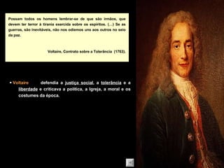Possam todos os homens lembrar-se de que são irmãos, que devem ter terror à tirania exercida sobre os espíritos. (…) Se as guerras, são inevitáveis, não nos odiemos uns aos outros no seio da paz. Voltaire, Contrato sobre a Tolerância  (1763). defendia a  justiça social , a  tolerância  e a  liberdade  e criticava a política, a Igreja, a moral e os costumes da época.    Voltaire 
