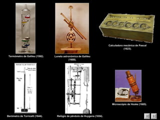Termómetro de Galileu (1592). Microscópio de Hooke (1665). Luneta astronómica de Galileu (1608). Barómetro de Torricelli (1644). Calculadora mecânica de Pascal (1623). Relógio de pêndulo de Huygens (1654). 