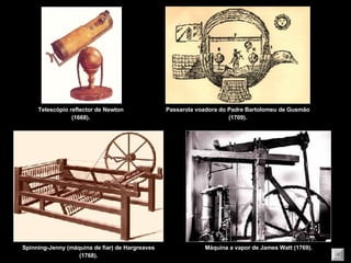 Telescópio reflector de Newton (1668). Passarola voadora do Padre Bartolomeu de Gusmão (1709). Spinning-Jenny (máquina de fiar) de Hargreaves (1768). Máquina a vapor de James Watt (1769). 