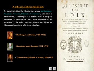 A crítica da ordem estabelecida Os principais filósofos iluministas, como  Montesquieu, Rousseau, Voltaire, Diderot e D`Alembert , criticaram o absolutismo, a monarquia e a ordem social e religiosa existente e propuseram uma nova organização da sociedade e do poder político, assente nos ideais de liberdade, igualdade, tolerância e justiça:    Montesquieu (Charles, 1689-1755)    Rousseau (Jean-Jacques, 1712-1778)    Voltaire ( François-Marie Arouet, 1694-1778) 